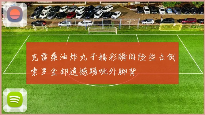 克雷桑油炸丸子精彩瞬间险些击倒索罗金却遗憾踢呲外脚背