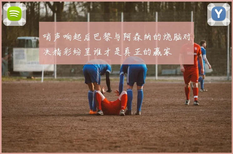 哨声响起后巴黎与阿森纳的烧脑对决精彩纷呈谁才是真正的赢家
