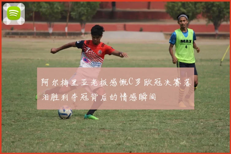 阿尔梅里亚老板感慨C罗欧冠决赛落泪胜利夺冠背后的情感瞬间