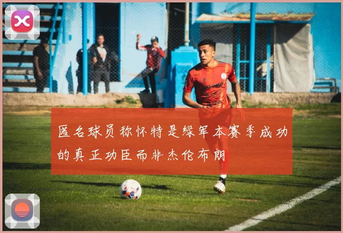匿名球员称怀特是绿军本赛季成功的真正功臣而非杰伦布朗