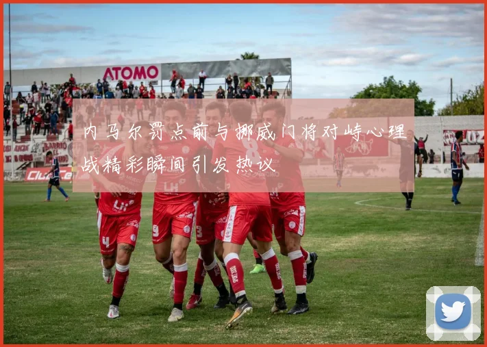内马尔罚点前与挪威门将对峙心理战精彩瞬间引发热议