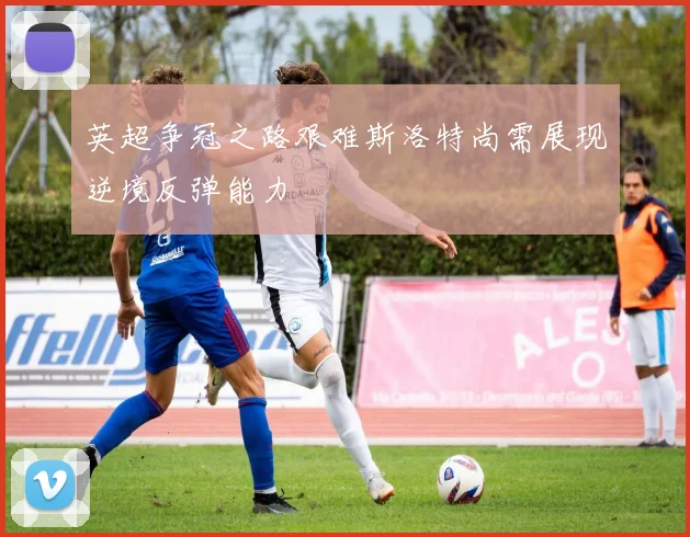 英超争冠之路艰难斯洛特尚需展现逆境反弹能力