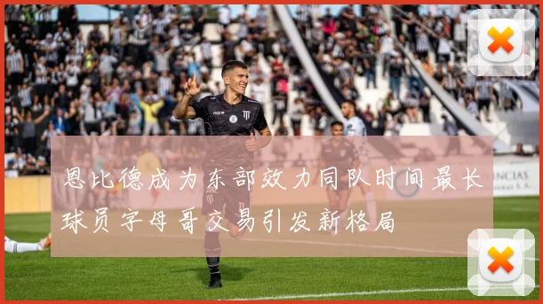 恩比德成为东部效力同队时间最长球员字母哥交易引发新格局