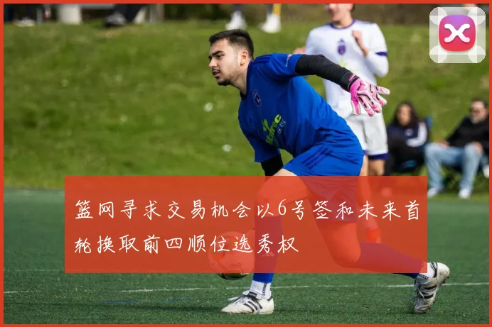 篮网寻求交易机会以6号签和未来首轮换取前四顺位选秀权