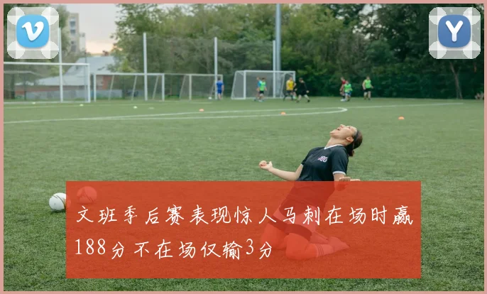 文班季后赛表现惊人马刺在场时赢188分不在场仅输3分